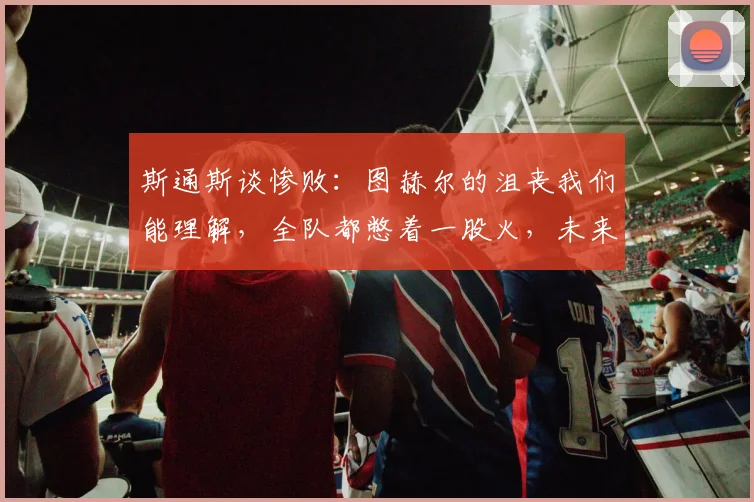 斯通斯谈惨败：图赫尔的沮丧我们能理解，全队都憋着一股火，未来如何重整旗鼓？