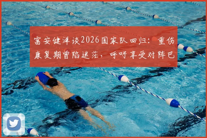 富安健洋谈2026国家队回归：重伤康复期曾陷迷茫，呼吁享受对阵巴西的巅峰对决