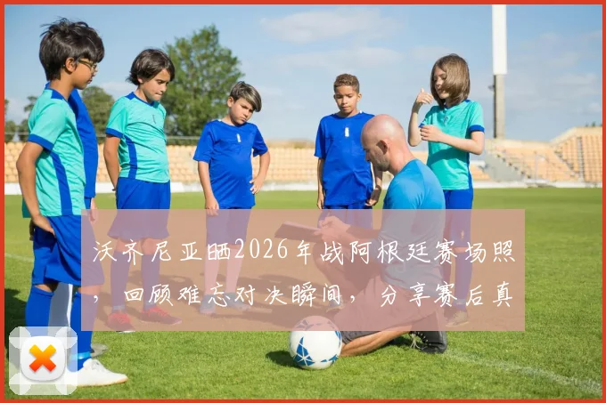 沃齐尼亚晒2026年战阿根廷赛场照,回顾难忘对决瞬间,分享赛后真实感受与防守细节