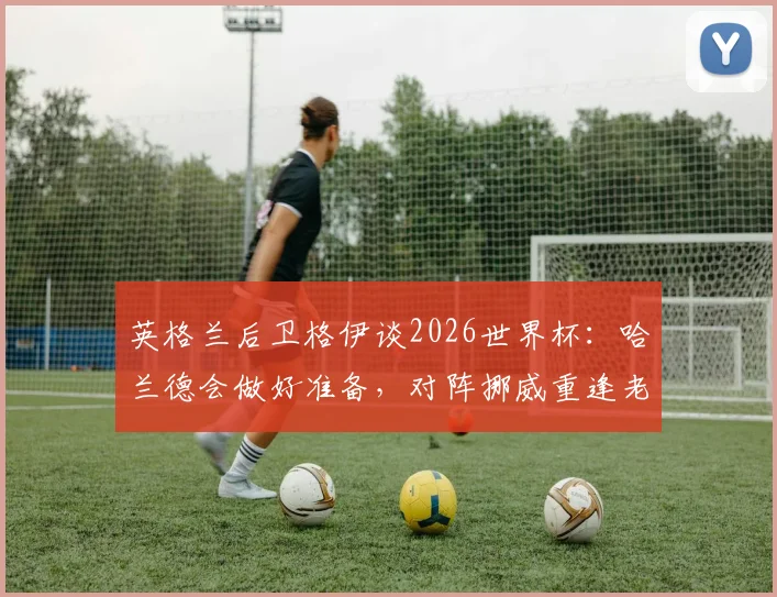 英格兰后卫格伊谈2026世界杯：哈兰德会做好准备，对阵挪威重逢老友令人期待
