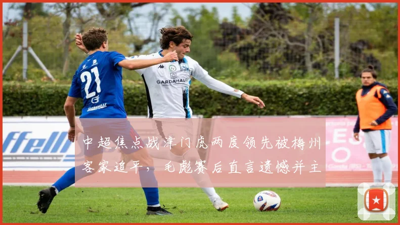 中超焦点战津门虎两度领先被梅州客家追平,毛彪赛后直言遗憾并主动揽责:我们本应做得更好