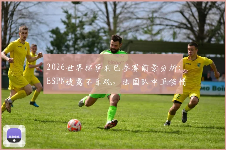 2026世界杯萨利巴参赛前景分析：ESPN透露不乐观，法国队中卫伤情与替代人选探讨