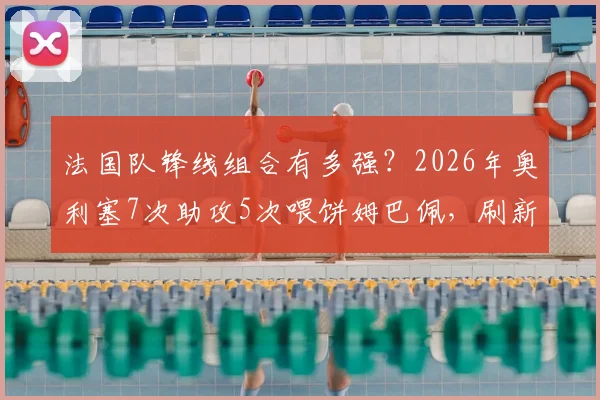 法国队锋线组合有多强?2026年奥利塞7次助攻5次喂饼姆巴佩,刷新队史纪录