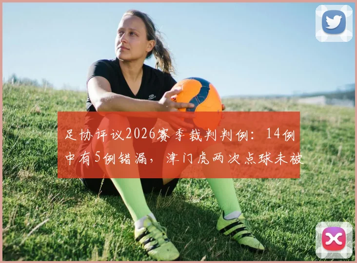 足协评议2026赛季裁判判例：14例中有5例错漏，津门虎两次点球未被判罚引热议