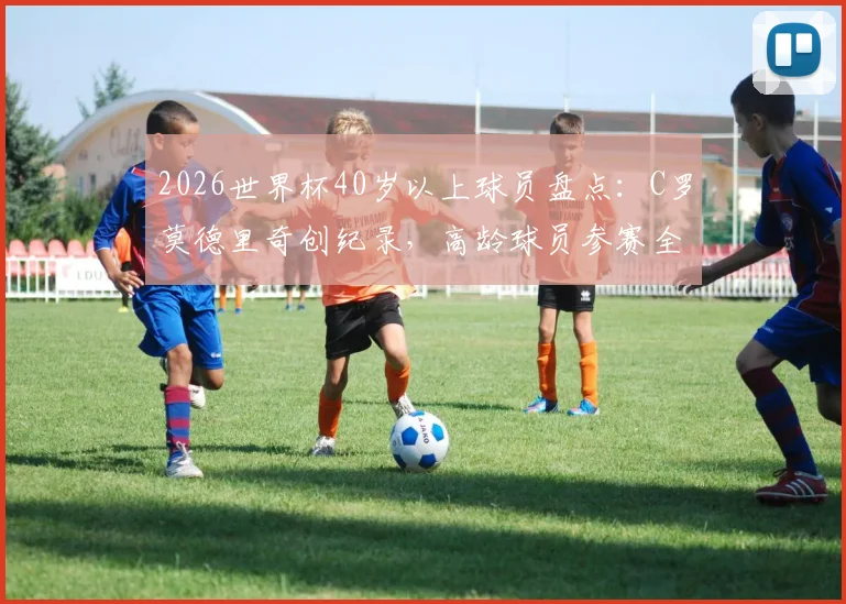 2026世界杯40岁以上球员盘点：C罗莫德里奇创纪录，高龄球员参赛全解析与意义探讨