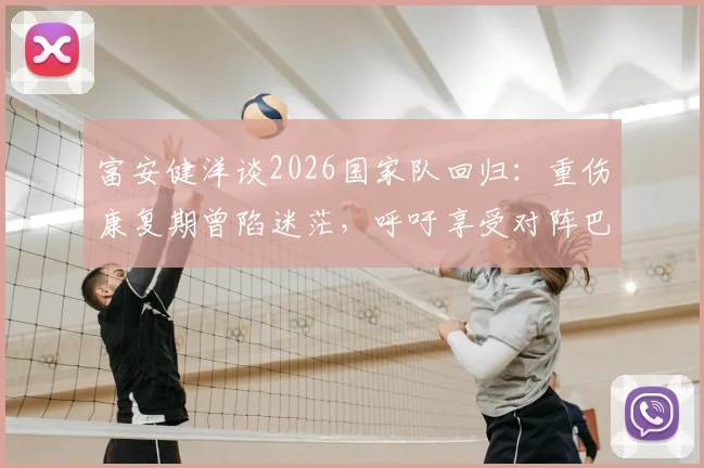 富安健洋谈2026国家队回归:重伤康复期曾陷迷茫,呼吁享受对阵巴西的巅峰对决