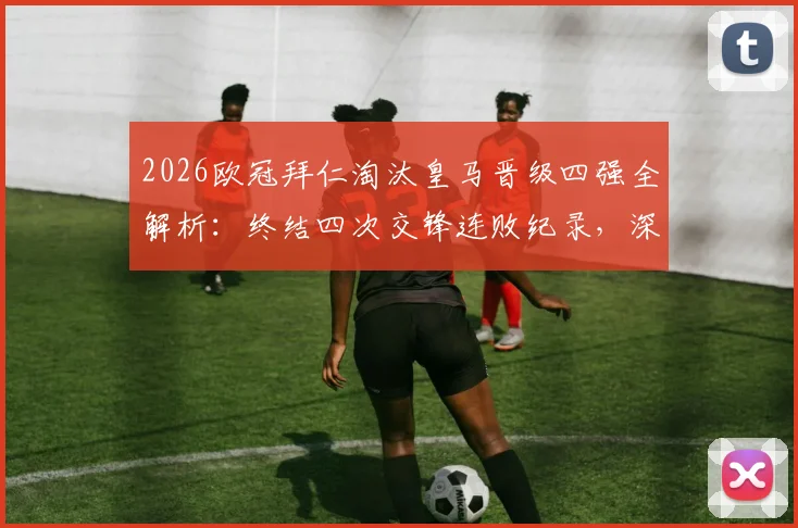 2026欧冠拜仁淘汰皇马晋级四强全解析:终结四次交锋连败纪录,深度回顾关键战与未来展望