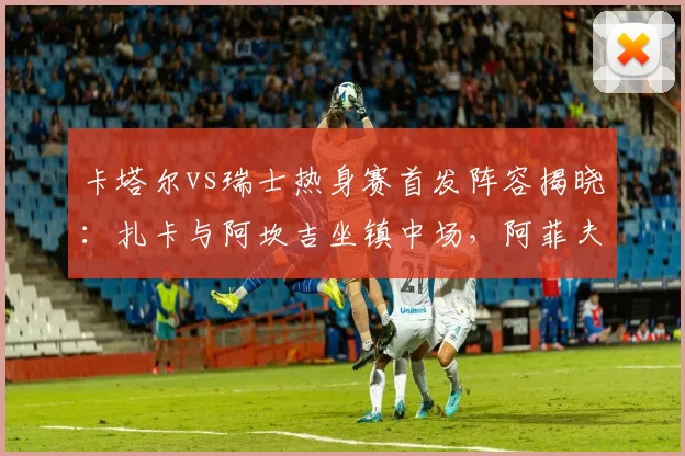 卡塔尔vs瑞士热身赛首发阵容揭晓:扎卡与阿坎吉坐镇中场,阿菲夫锋线待命,预测2026世界杯对决