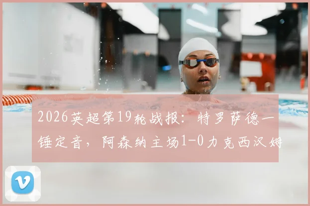 2026英超第19轮战报：特罗萨德一锤定音，阿森纳主场1-0力克西汉姆联，积分榜领先优势扩大至5分（附全场录像回放地址与精彩集锦）
