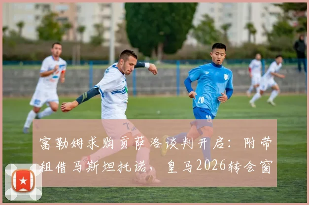 富勒姆求购贡萨洛谈判开启：附带租借马斯坦托诺，皇马2026转会窗最新动态解析
