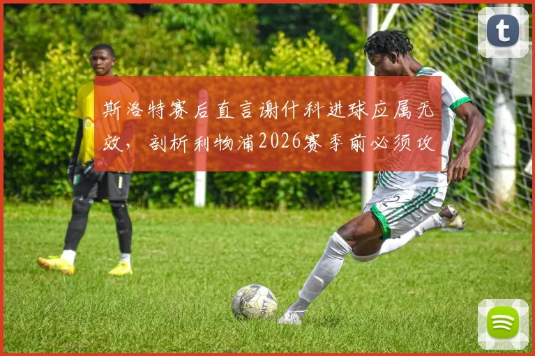 斯洛特赛后直言谢什科进球应属无效，剖析利物浦2026赛季前必须攻克的三块战术短板