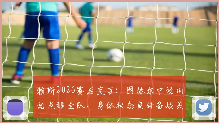 赖斯2026赛后直言:图赫尔中场训话点醒全队,身体状态良好备战关键战