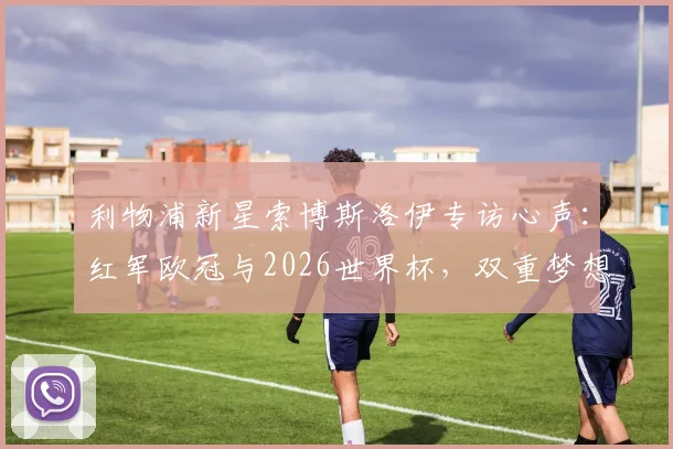 利物浦新星索博斯洛伊专访心声：红军欧冠与2026世界杯，双重梦想如何实现
