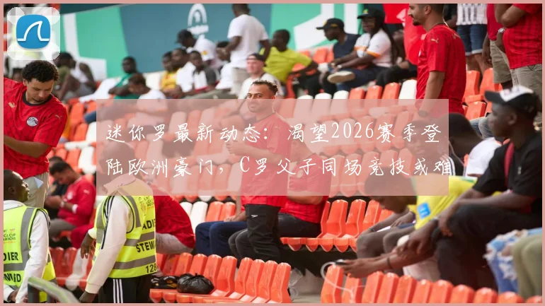 迷你罗最新动态：渴望2026赛季登陆欧洲豪门，C罗父子同场竞技或难实现