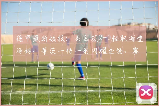 德甲最新战报：美因茨2-0轻取海登海姆，蒂茨一传一射闪耀全场，赛后数据分析与战术复盘