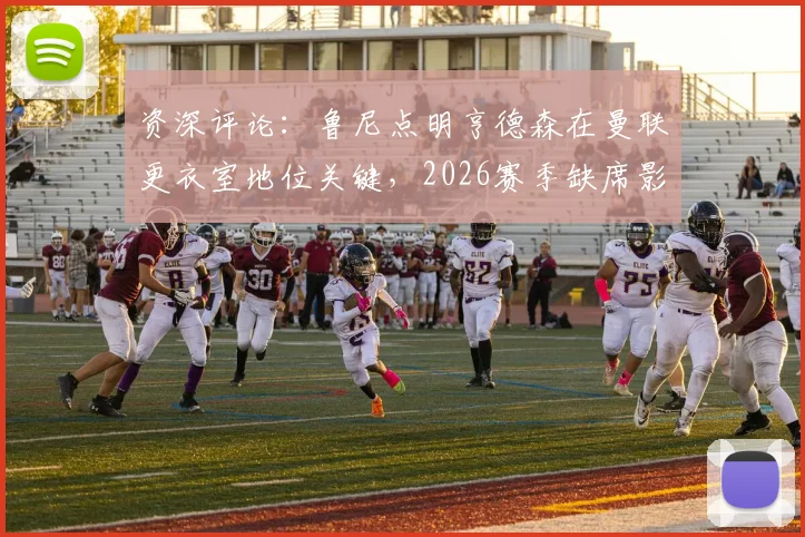 资深评论：鲁尼点明亨德森在曼联更衣室地位关键，2026赛季缺席影响深远