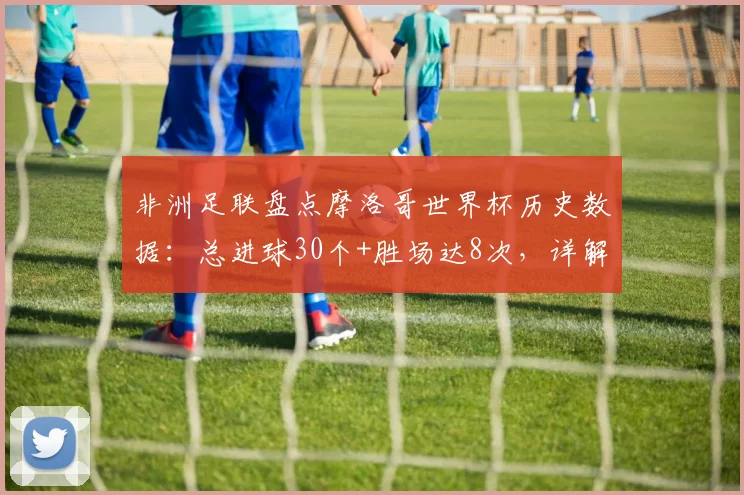 非洲足联盘点摩洛哥世界杯历史数据：总进球30个+胜场达8次，详解2026周期纪录含金量
