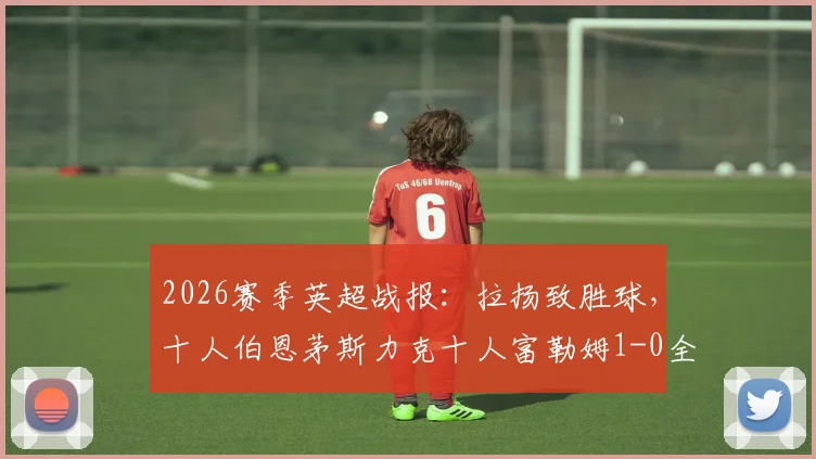 2026赛季英超战报:拉扬致胜球,十人伯恩茅斯力克十人富勒姆1-0全取三分