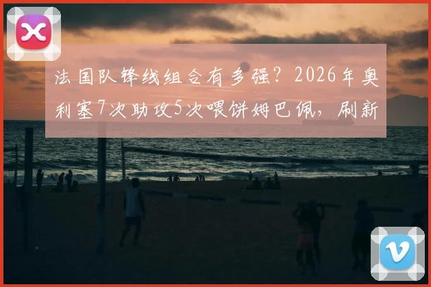 法国队锋线组合有多强?2026年奥利塞7次助攻5次喂饼姆巴佩,刷新队史纪录
