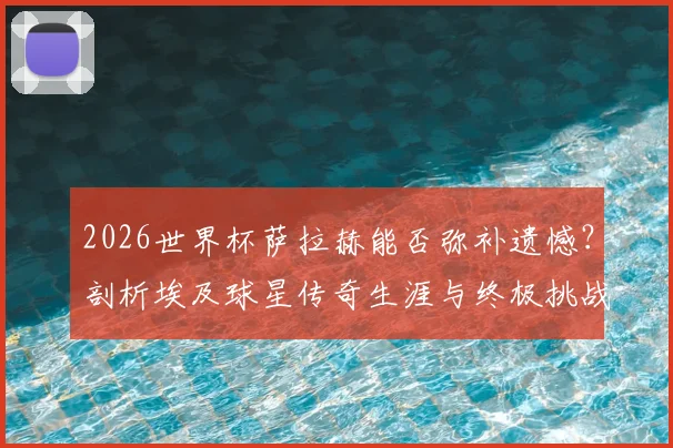 2026世界杯萨拉赫能否弥补遗憾?剖析埃及球星传奇生涯与终极挑战