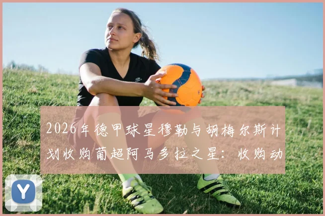 2026年德甲球星穆勒与胡梅尔斯计划收购葡超阿马多拉之星:收购动机、球队估值与对葡萄牙足球的影响分析