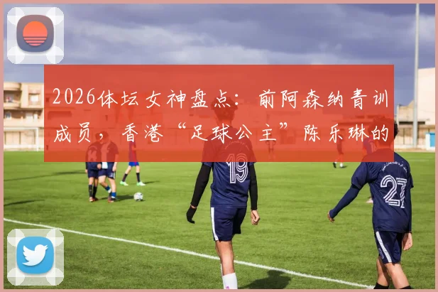 2026体坛女神盘点：前阿森纳青训成员，香港“足球公主”陈乐琳的球员生涯与现状解析