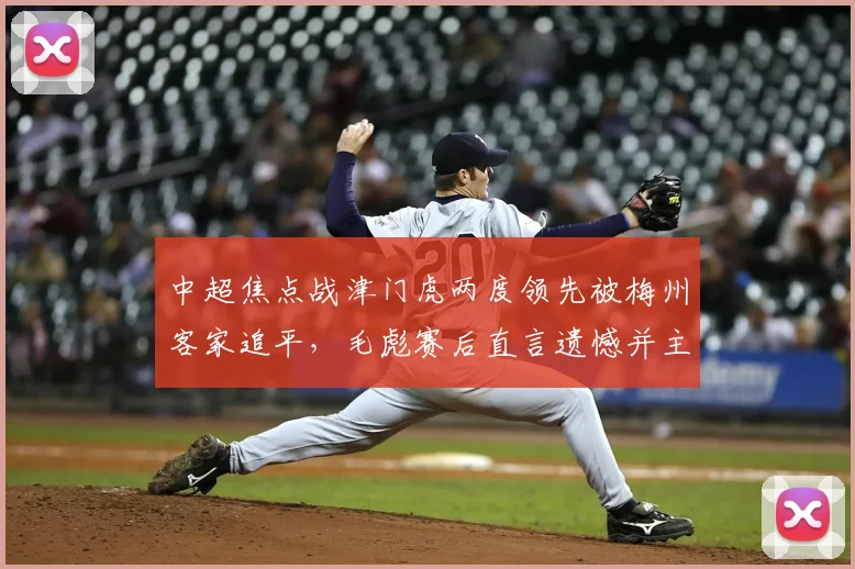 中超焦点战津门虎两度领先被梅州客家追平，毛彪赛后直言遗憾并主动揽责：我们本应做得更好