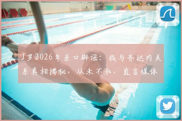 J罗2026年亲口辟谣：我与齐达内关系真相揭秘，从未不和，直言媒体炒作是矛盾根源