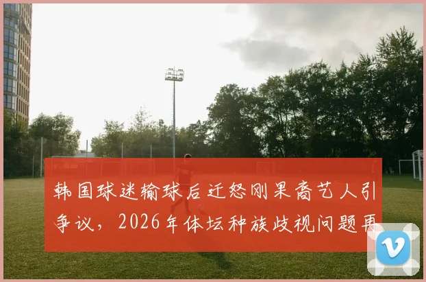 韩国球迷输球后迁怒刚果裔艺人引争议,2026年体坛种族歧视问题再成焦点