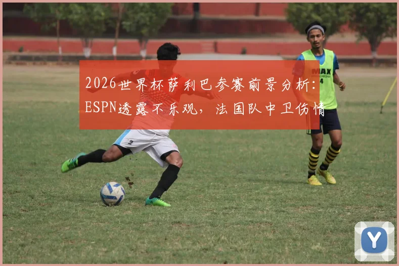 2026世界杯萨利巴参赛前景分析:ESPN透露不乐观,法国队中卫伤情与替代人选探讨