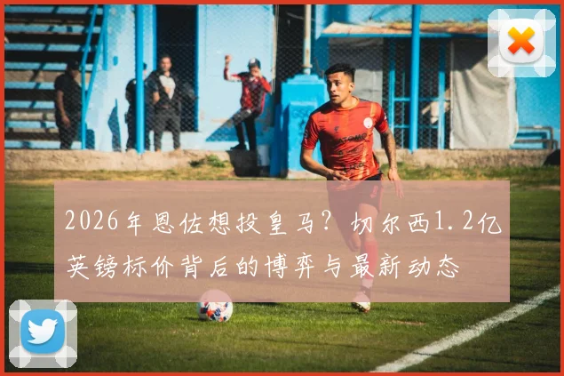 2026年恩佐想投皇马？切尔西1.2亿英镑标价背后的博弈与最新动态