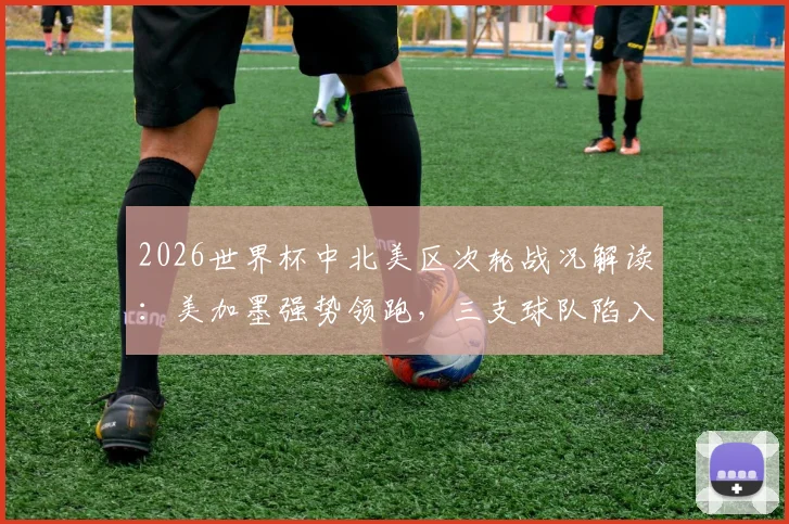 2026世界杯中北美区次轮战况解读：美加墨强势领跑，三支球队陷入困境，附最新出线形势分析与阵容展望