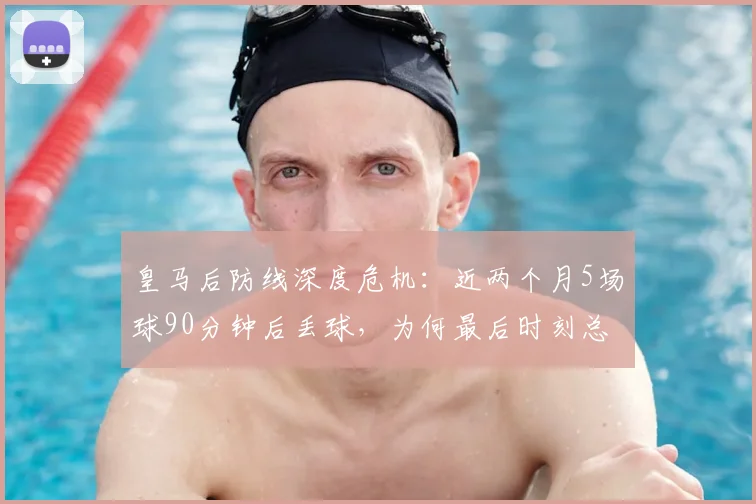 皇马后防线深度危机:近两个月5场球90分钟后丢球,为何最后时刻总崩盘?