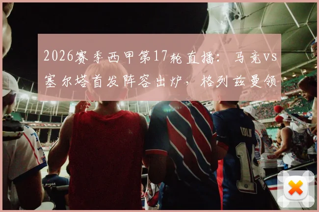 2026赛季西甲第17轮直播：马竞vs塞尔塔首发阵容出炉，格列兹曼领衔锋线，瑟洛特与卢克曼双双出战