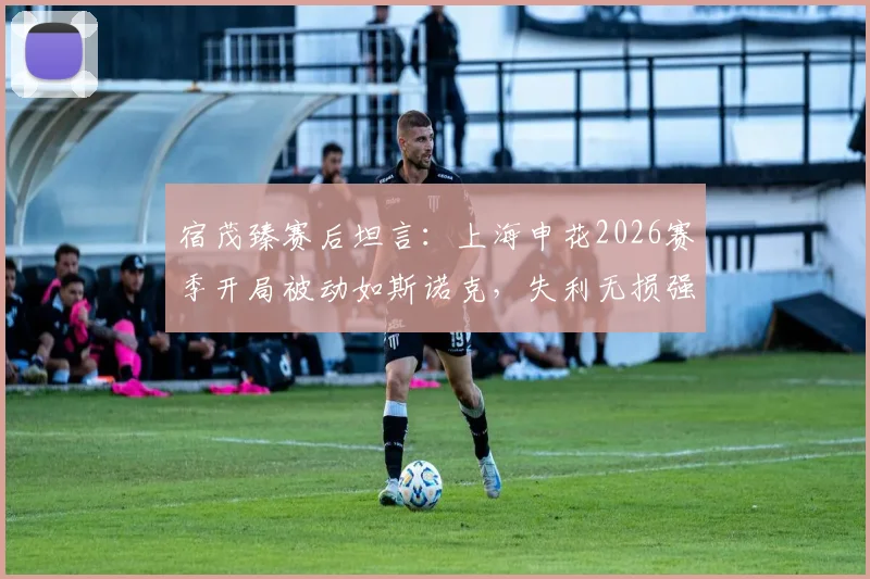宿茂臻赛后坦言:上海申花2026赛季开局被动如斯诺克,失利无损强队本色,深度复盘比赛关键点