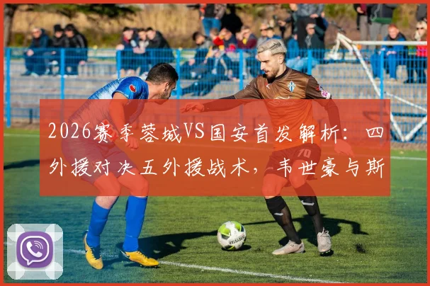 2026赛季蓉城VS国安首发解析:四外援对决五外援战术,韦世豪与斯帕伊奇关键位置点评