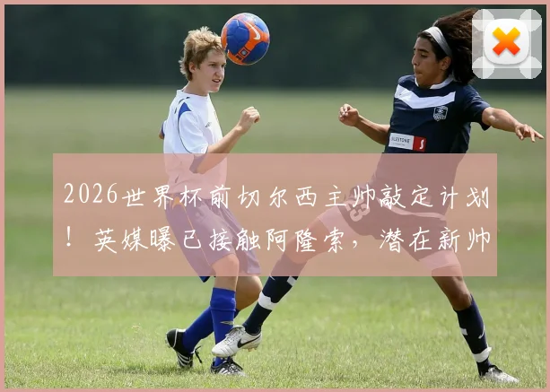 2026世界杯前切尔西主帅敲定计划！英媒曝已接触阿隆索，潜在新帅人选与签约时间线分析