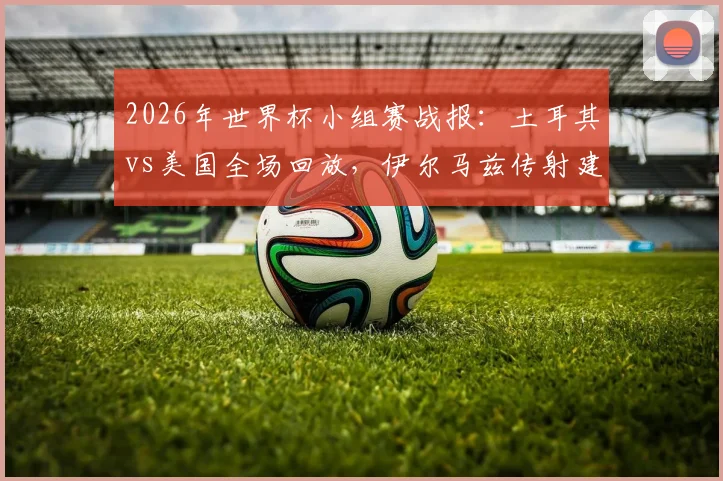 2026年世界杯小组赛战报：土耳其vs美国全场回放，伊尔马兹传射建功，艾汉补时绝杀3-2