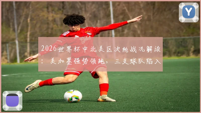 2026世界杯中北美区次轮战况解读：美加墨强势领跑，三支球队陷入困境，附最新出线形势分析与阵容展望
