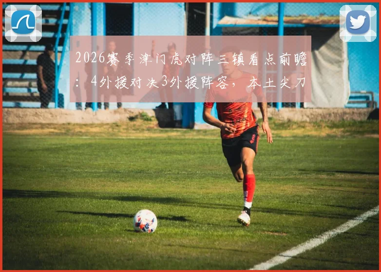 2026赛季津门虎对阵三镇看点前瞻:4外援对决3外援阵容,本土尖刀巴顿与韩援姜利勋谁能主导战局?