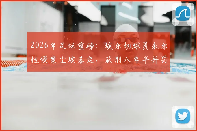 2026年足坛重磅：埃尔切球员米尔性侵案尘埃落定，获刑八年半并罚款，职业生涯终结
