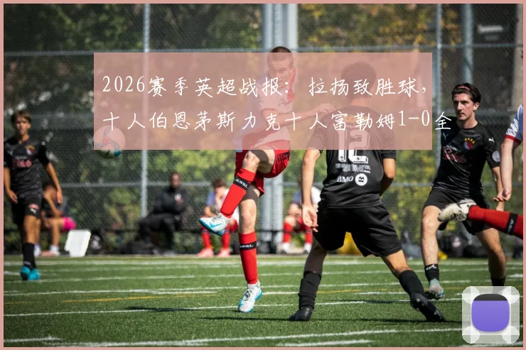 2026赛季英超战报：拉扬致胜球，十人伯恩茅斯力克十人富勒姆1-0全取三分