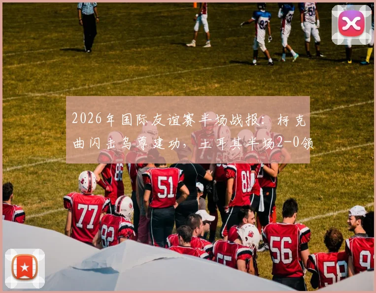 2026年国际友谊赛半场战报:柯克曲闪击乌尊建功,土耳其半场2-0领先北马其顿