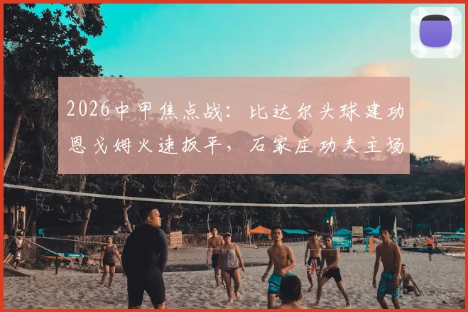 2026中甲焦点战:比达尔头球建功恩戈姆火速扳平,石家庄功夫主场1-1憾平南京城市全回顾