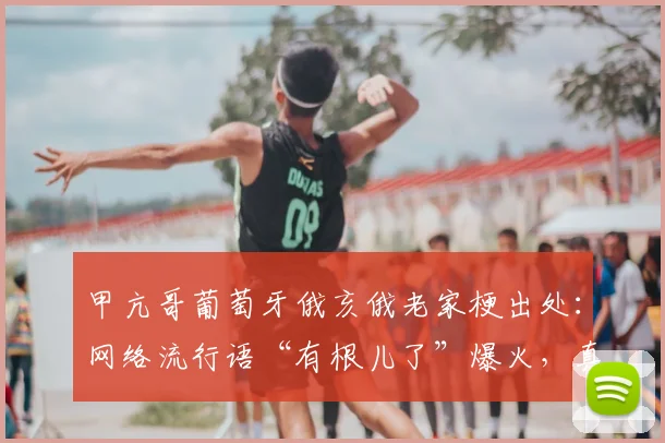 甲亢哥葡萄牙俄亥俄老家梗出处：网络流行语“有根儿了”爆火，真实身份引热议