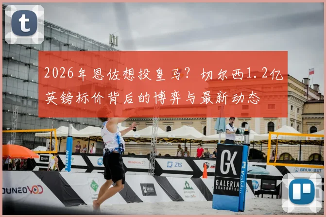 2026年恩佐想投皇马？切尔西1.2亿英镑标价背后的博弈与最新动态