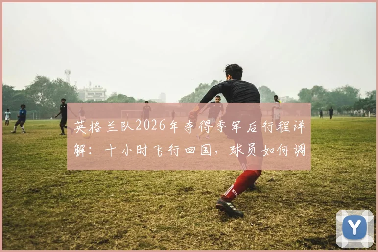 英格兰队2026年夺得季军后行程详解:十小时飞行回国,球员如何调整时差与备战新赛季