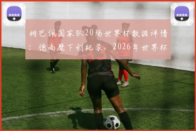 姆巴佩国家队20场世界杯数据详情：德尚麾下创纪录，2026年世界杯前景分析