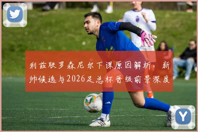 利兹联罗森尼尔下课原因解析,新帅候选与2026足总杯晋级前景深度分析