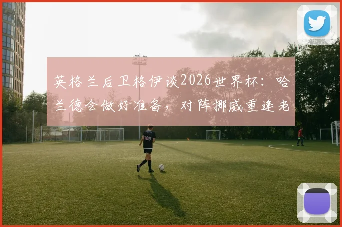 英格兰后卫格伊谈2026世界杯：哈兰德会做好准备，对阵挪威重逢老友令人期待